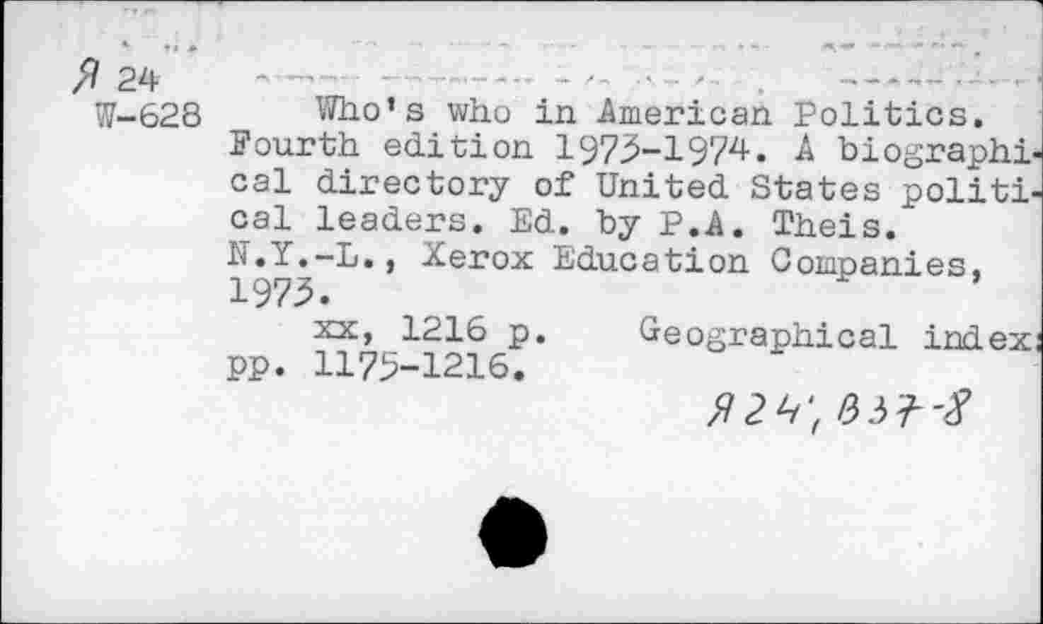 ﻿24
W-628 Who’s who in American Politics.
Fourth edition 1973-1974. A biographical directory of United States political leaders. Ed. by P.A. Theis.
K.Y.-L., Xerox Education Companies, 1973.
xx, 1216 p. Geographical index pp. 1175-1216.